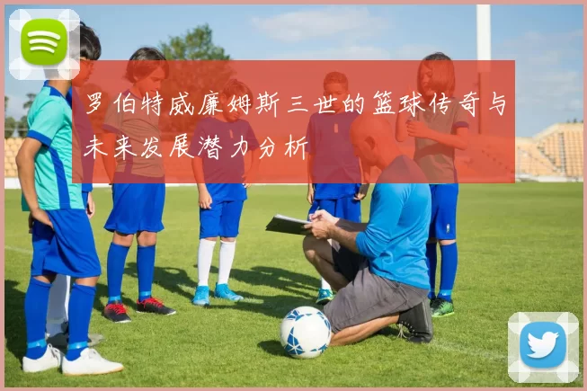 罗伯特威廉姆斯三世的篮球传奇与未来发展潜力分析