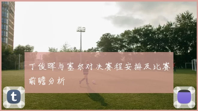 丁俊晖与塞尔对决赛程安排及比赛前瞻分析