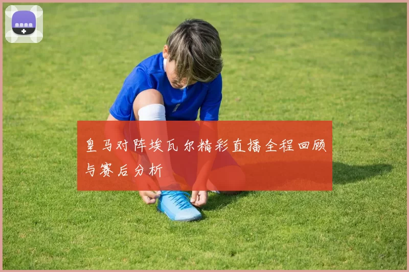 皇马对阵埃瓦尔精彩直播全程回顾与赛后分析
