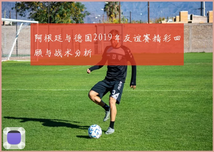 阿根廷与德国2019年友谊赛精彩回顾与战术分析