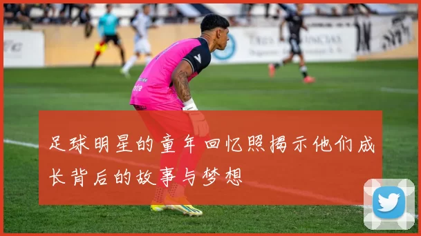 足球明星的童年回忆照揭示他们成长背后的故事与梦想