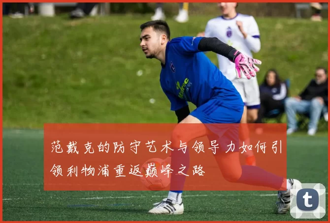 范戴克的防守艺术与领导力如何引领利物浦重返巅峰之路