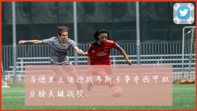 马德里主场迎战韦斯卡争夺西甲积分榜关键战役